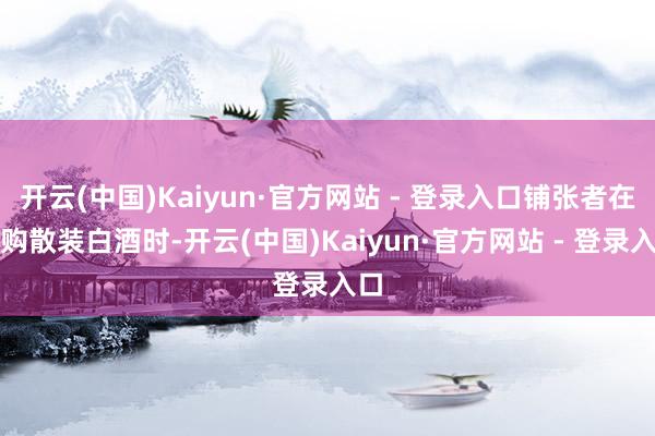 开云(中国)Kaiyun·官方网站 - 登录入口铺张者在选购散装白酒时-开云(中国)Kaiyun·官方网站 - 登录入口