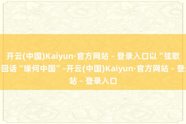 开云(中国)Kaiyun·官方网站 - 登录入口以“弦歌不辍”回话“缘何中国”-开云(中国)Kaiyun·官方网站 - 登录入口