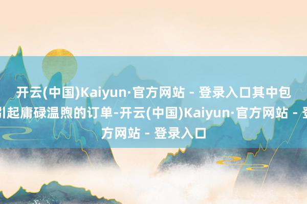 开云(中国)Kaiyun·官方网站 - 登录入口其中包括多份引起庸碌温煦的订单-开云(中国)Kaiyun·官方网站 - 登录入口
