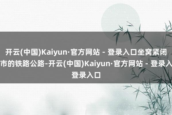 开云(中国)Kaiyun·官方网站 - 登录入口坐窝紧闭全市的铁路公路-开云(中国)Kaiyun·官方网站 - 登录入口