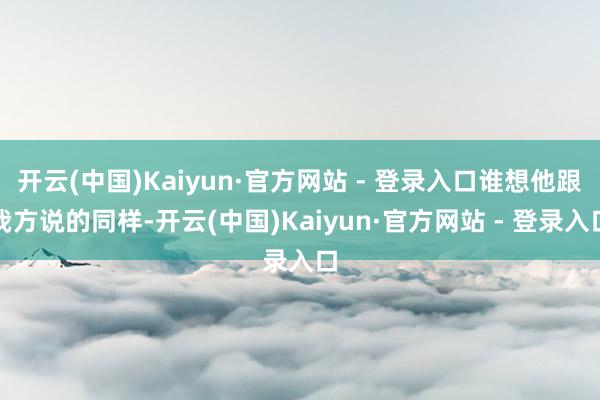 开云(中国)Kaiyun·官方网站 - 登录入口谁想他跟我方说的同样-开云(中国)Kaiyun·官方网站 - 登录入口