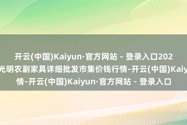开云(中国)Kaiyun·官方网站 - 登录入口2024年12月9日新疆焉耆县光明农副家具详细批发市集价钱行情-开云(中国)Kaiyun·官方网站 - 登录入口