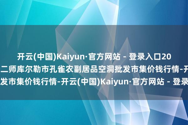 开云(中国)Kaiyun·官方网站 - 登录入口2024年12月9日新疆兵团农二师库尔勒市孔雀农副居品空洞批发市集价钱行情-开云(中国)Kaiyun·官方网站 - 登录入口