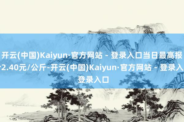 开云(中国)Kaiyun·官方网站 - 登录入口当日最高报价2.40元/公斤-开云(中国)Kaiyun·官方网站 - 登录入口