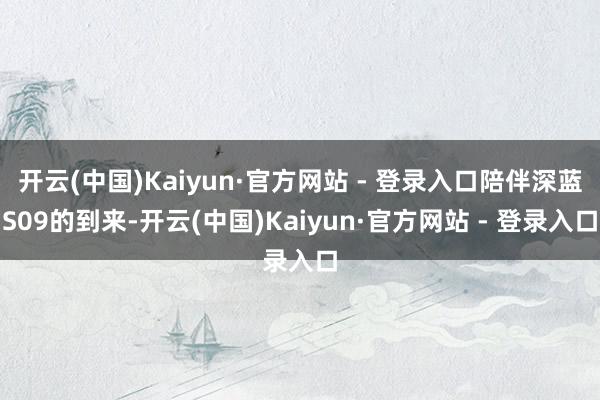 开云(中国)Kaiyun·官方网站 - 登录入口陪伴深蓝S09的到来-开云(中国)Kaiyun·官方网站 - 登录入口