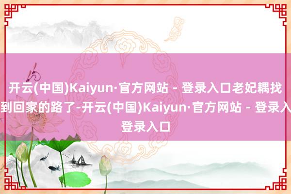 开云(中国)Kaiyun·官方网站 - 登录入口老妃耦找不到回家的路了-开云(中国)Kaiyun·官方网站 - 登录入口
