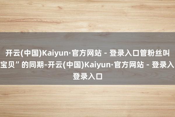开云(中国)Kaiyun·官方网站 - 登录入口管粉丝叫“宝贝”的同期-开云(中国)Kaiyun·官方网站 - 登录入口