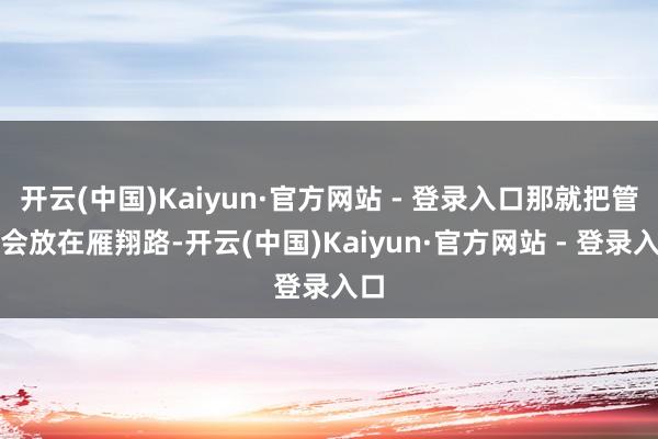 开云(中国)Kaiyun·官方网站 - 登录入口那就把管委会放在雁翔路-开云(中国)Kaiyun·官方网站 - 登录入口