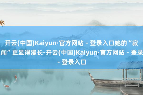 开云(中国)Kaiyun·官方网站 - 登录入口她的“寂寂无闻”更显得漫长-开云(中国)Kaiyun·官方网站 - 登录入口