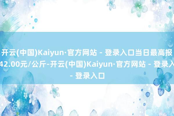 开云(中国)Kaiyun·官方网站 - 登录入口当日最高报价42.00元/公斤-开云(中国)Kaiyun·官方网站 - 登录入口