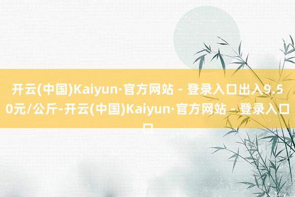 开云(中国)Kaiyun·官方网站 - 登录入口出入9.50元/公斤-开云(中国)Kaiyun·官方网站 - 登录入口