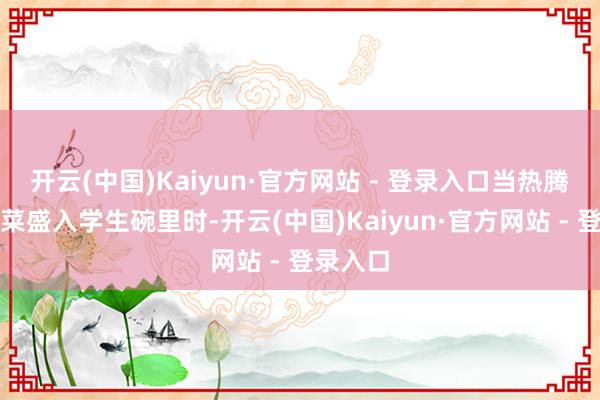 开云(中国)Kaiyun·官方网站 - 登录入口当热腾腾的饭菜盛入学生碗里时-开云(中国)Kaiyun·官方网站 - 登录入口