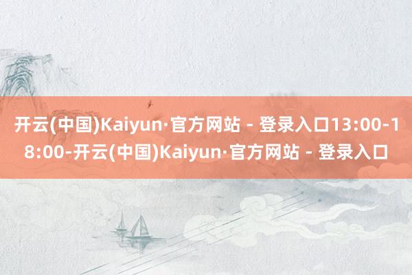 开云(中国)Kaiyun·官方网站 - 登录入口13:00-18:00-开云(中国)Kaiyun·官方网站 - 登录入口