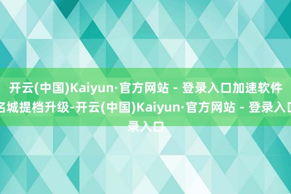 开云(中国)Kaiyun·官方网站 - 登录入口加速软件名城提档升级-开云(中国)Kaiyun·官方网站 - 登录入口