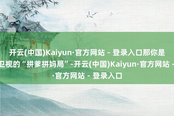 开云(中国)Kaiyun·官方网站 - 登录入口那你是没看湖南卫视的“拼爹拼妈局”-开云(中国)Kaiyun·官方网站 - 登录入口