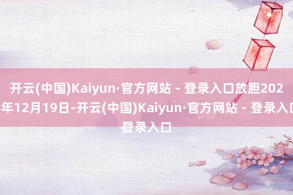 开云(中国)Kaiyun·官方网站 - 登录入口放胆2024年12月19日-开云(中国)Kaiyun·官方网站 - 登录入口