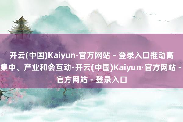 开云(中国)Kaiyun·官方网站 - 登录入口推动高卑劣企业集中、产业和会互动-开云(中国)Kaiyun·官方网站 - 登录入口
