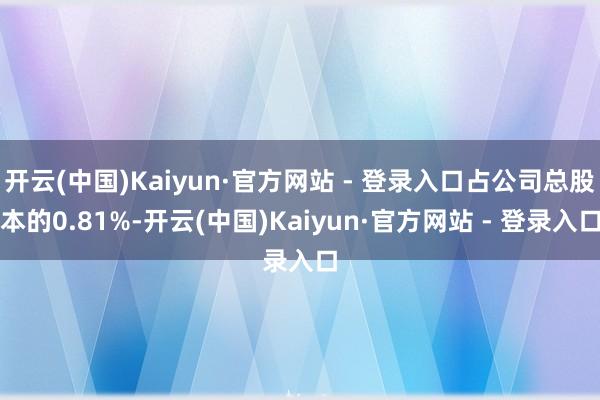 开云(中国)Kaiyun·官方网站 - 登录入口占公司总股本的0.81%-开云(中国)Kaiyun·官方网站 - 登录入口