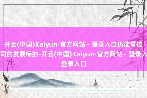 开云(中国)Kaiyun·官方网站 - 登录入口仍能掌控公司的发展标的-开云(中国)Kaiyun·官方网站 - 登录入口