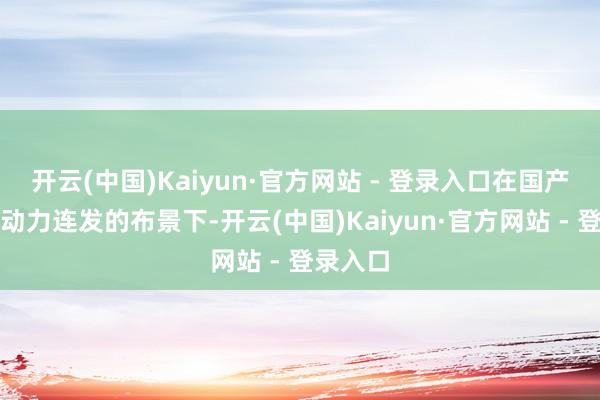 开云(中国)Kaiyun·官方网站 - 登录入口在国产旗舰新动力连发的布景下-开云(中国)Kaiyun·官方网站 - 登录入口