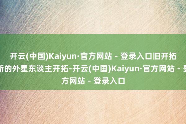 开云(中国)Kaiyun·官方网站 - 登录入口旧开拓换玉成新的外星东谈主开拓-开云(中国)Kaiyun·官方网站 - 登录入口