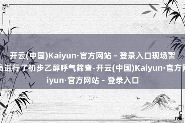 开云(中国)Kaiyun·官方网站 - 登录入口现场警力对该车驾驶员进行了初步乙醇呼气筛查-开云(中国)Kaiyun·官方网站 - 登录入口