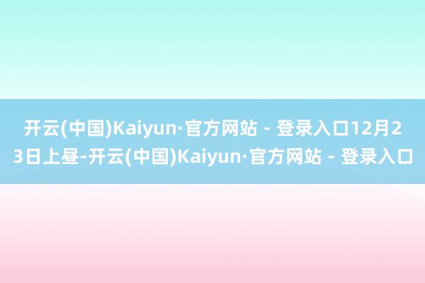 开云(中国)Kaiyun·官方网站 - 登录入口 12月23日上昼-开云(中国)Kaiyun·官方网站 - 登录入口