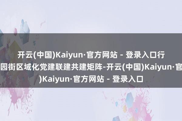 开云(中国)Kaiyun·官方网站 - 登录入口 行径现场认真启动了园街区域化党建联建共建矩阵-开云(中国)Kaiyun·官方网站 - 登录入口