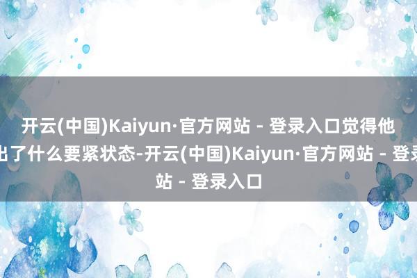 开云(中国)Kaiyun·官方网站 - 登录入口觉得他肉体出了什么要紧状态-开云(中国)Kaiyun·官方网站 - 登录入口