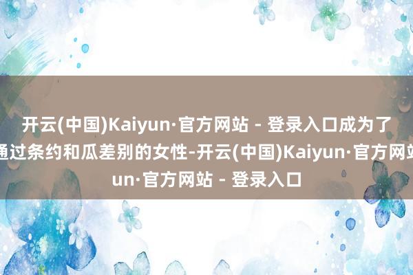 开云(中国)Kaiyun·官方网站 - 登录入口成为了中国第一个通过条约和瓜差别的女性-开云(中国)Kaiyun·官方网站 - 登录入口
