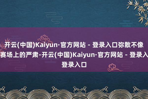 开云(中国)Kaiyun·官方网站 - 登录入口弥散不像比赛场上的严肃-开云(中国)Kaiyun·官方网站 - 登录入口