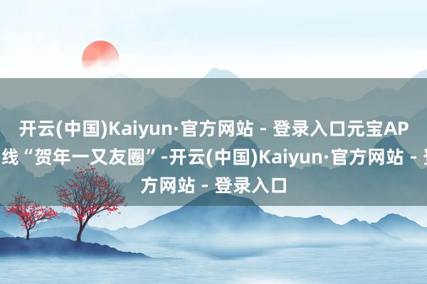 开云(中国)Kaiyun·官方网站 - 登录入口元宝APP沉静上线“贺年一又友圈”-开云(中国)Kaiyun·官方网站 - 登录入口