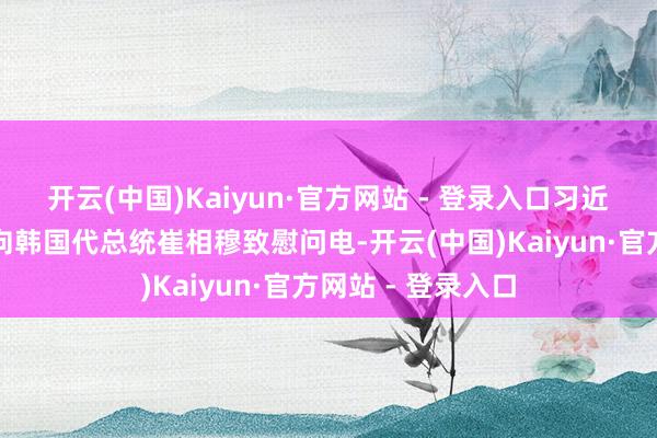 开云(中国)Kaiyun·官方网站 - 登录入口习近平主席今日仍是向韩国代总统崔相穆致慰问电-开云(中国)Kaiyun·官方网站 - 登录入口
