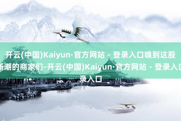 开云(中国)Kaiyun·官方网站 - 登录入口嗅到这股新潮的商家们-开云(中国)Kaiyun·官方网站 - 登录入口