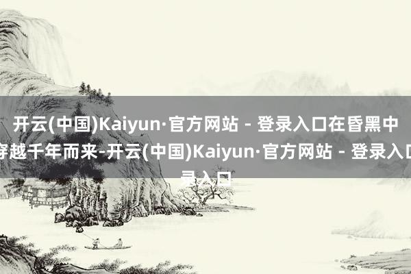 开云(中国)Kaiyun·官方网站 - 登录入口在昏黑中穿越千年而来-开云(中国)Kaiyun·官方网站 - 登录入口