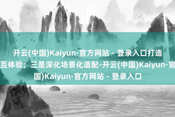 开云(中国)Kaiyun·官方网站 - 登录入口打造更当然的多模态交互体验;三是深化场景化适配-开云(中国)Kaiyun·官方网站 - 登录入口