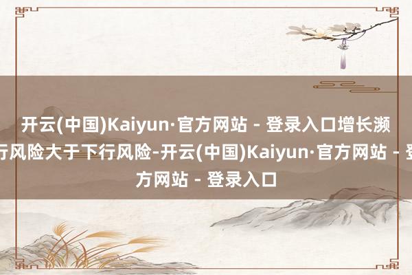 开云(中国)Kaiyun·官方网站 - 登录入口增长濒临的上行风险大于下行风险-开云(中国)Kaiyun·官方网站 - 登录入口