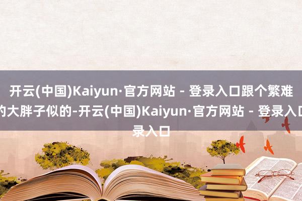 开云(中国)Kaiyun·官方网站 - 登录入口跟个繁难的大胖子似的-开云(中国)Kaiyun·官方网站 - 登录入口