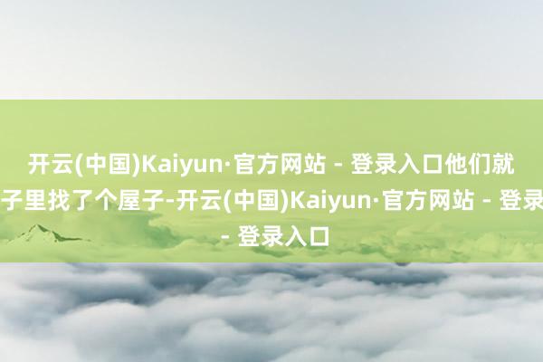 开云(中国)Kaiyun·官方网站 - 登录入口他们就在村子里找了个屋子-开云(中国)Kaiyun·官方网站 - 登录入口