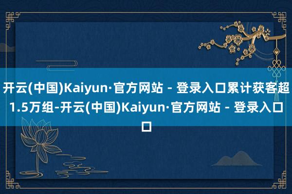开云(中国)Kaiyun·官方网站 - 登录入口累计获客超1.5万组-开云(中国)Kaiyun·官方网站 - 登录入口