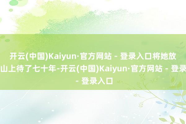 开云(中国)Kaiyun·官方网站 - 登录入口将她放在玉山上待了七十年-开云(中国)Kaiyun·官方网站 - 登录入口