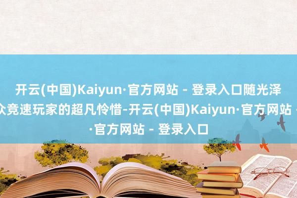 开云(中国)Kaiyun·官方网站 - 登录入口随光泽速引爆民众竞速玩家的超凡怜惜-开云(中国)Kaiyun·官方网站 - 登录入口