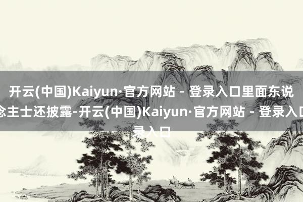 开云(中国)Kaiyun·官方网站 - 登录入口里面东说念主士还披露-开云(中国)Kaiyun·官方网站 - 登录入口