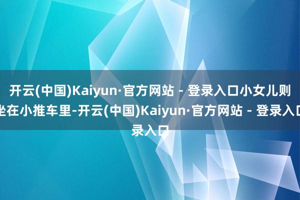 开云(中国)Kaiyun·官方网站 - 登录入口小女儿则坐在小推车里-开云(中国)Kaiyun·官方网站 - 登录入口