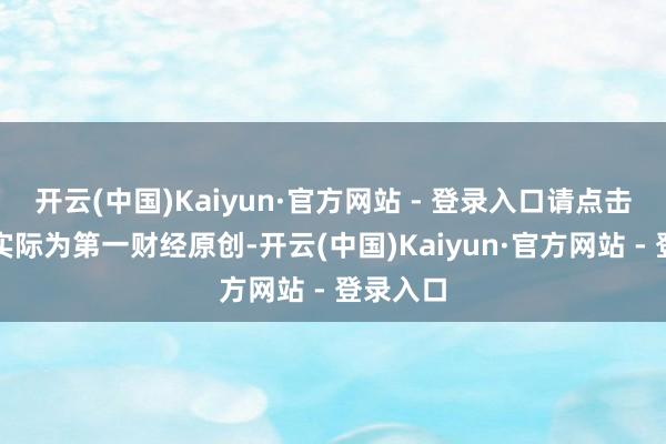开云(中国)Kaiyun·官方网站 - 登录入口请点击这里此实际为第一财经原创-开云(中国)Kaiyun·官方网站 - 登录入口