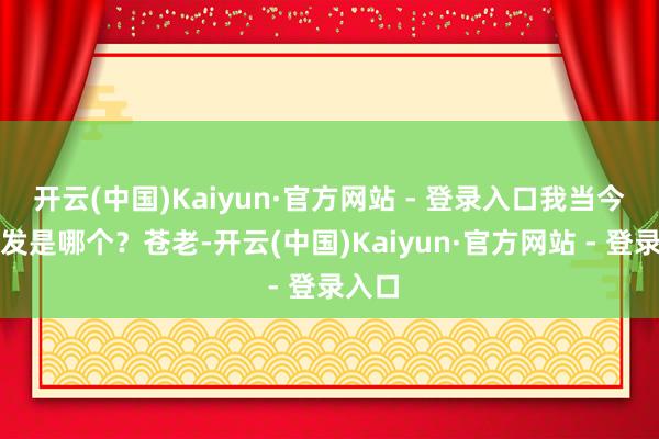 开云(中国)Kaiyun·官方网站 - 登录入口我当今给你发是哪个？苍老-开云(中国)Kaiyun·官方网站 - 登录入口