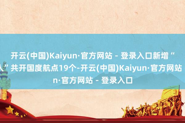 开云(中国)Kaiyun·官方网站 - 登录入口新增“一带一王人”共开国度航点19个-开云(中国)Kaiyun·官方网站 - 登录入口
