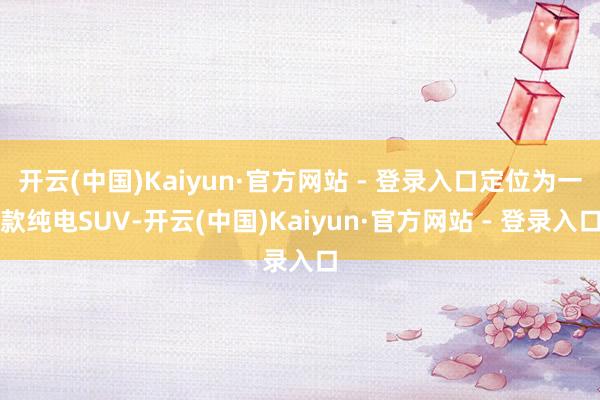 开云(中国)Kaiyun·官方网站 - 登录入口定位为一款纯电SUV-开云(中国)Kaiyun·官方网站 - 登录入口
