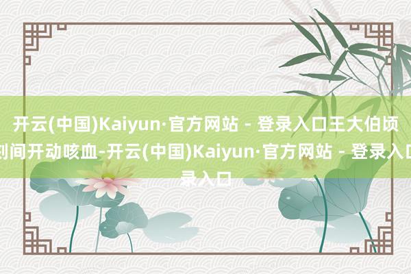 开云(中国)Kaiyun·官方网站 - 登录入口王大伯顷刻间开动咳血-开云(中国)Kaiyun·官方网站 - 登录入口
