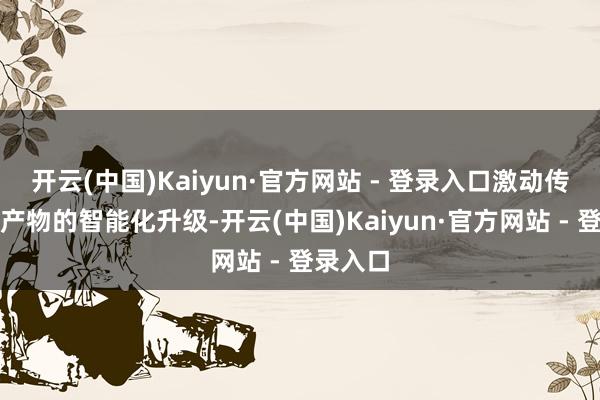 开云(中国)Kaiyun·官方网站 - 登录入口激动传统家居产物的智能化升级-开云(中国)Kaiyun·官方网站 - 登录入口